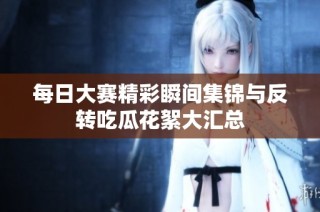 每日大赛精彩瞬间集锦与反转吃瓜花絮大汇总