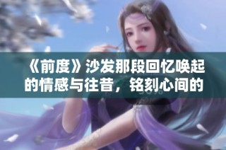 《前度》沙发那段回忆唤起的情感与往昔，铭刻心间的爱情故事