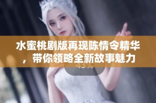 水蜜桃剧版再现陈情令精华，带你领略全新故事魅力