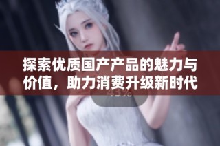探索优质国产产品的魅力与价值，助力消费升级新时代