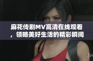 麻花传剧MV高清在线观看，领略美好生活的精彩瞬间