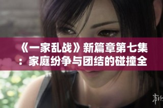 《一家乱战》新篇章第七集：家庭纷争与团结的碰撞全面展开