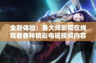 全新体验：鲁大师影院在线观看各种精彩电视视频内容  