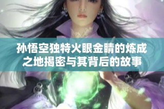 孙悟空独特火眼金睛的炼成之地揭密与其背后的故事