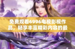 免费观看6996电视影视作品，畅享丰富精彩内容的最佳选择