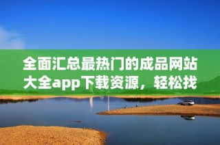 全面汇总最热门的成品网站大全app下载资源，轻松找到所需内容
