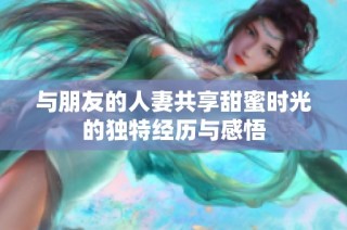 与朋友的人妻共享甜蜜时光的独特经历与感悟