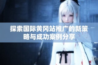 探索国际黄冈站推广的新策略与成功案例分享