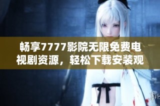 畅享7777影院无限免费电视剧资源，轻松下载安装观看指南