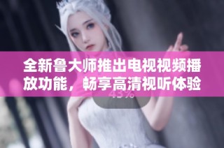全新鲁大师推出电视视频播放功能，畅享高清视听体验