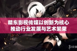 精东影视传媒以创新为核心推动行业发展与艺术繁荣