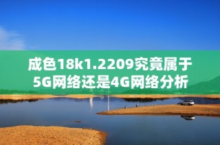 成色18k1.2209究竟属于5G网络还是4G网络分析