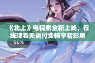 《北上》电视剧全新上线，在线观看无需付费畅享精彩剧情