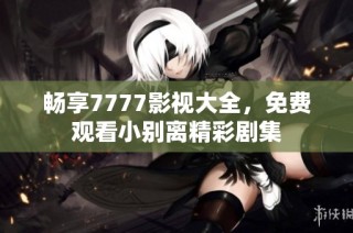 畅享7777影视大全，免费观看小别离精彩剧集