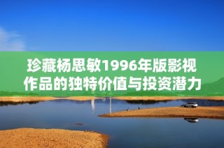 珍藏杨思敏1996年版影视作品的独特价值与投资潜力分析
