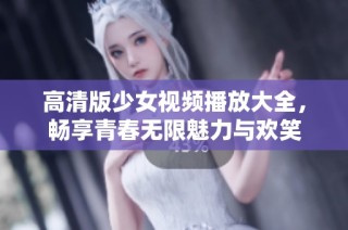 高清版少女视频播放大全，畅享青春无限魅力与欢笑