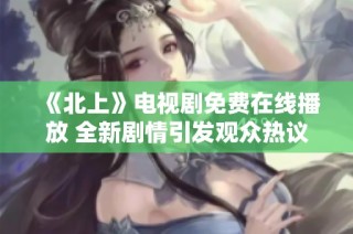 《北上》电视剧免费在线播放 全新剧情引发观众热议与期待