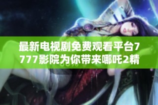 最新电视剧免费观看平台7777影院为你带来哪吒2精彩内容合集