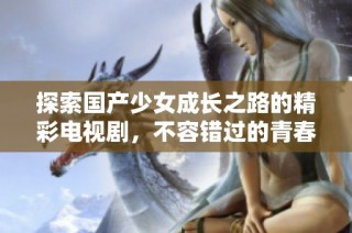 探索国产少女成长之路的精彩电视剧，不容错过的青春故事