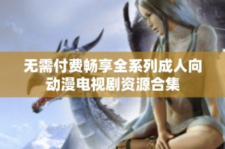 无需付费畅享全系列成人向动漫电视剧资源合集