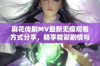 麻花传剧MV最新无痕观看方式分享，畅享精彩剧情与音乐盛宴