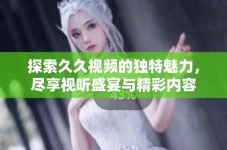 探索久久视频的独特魅力，尽享视听盛宴与精彩内容