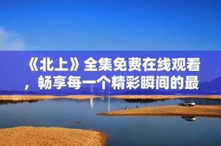 《北上》全集免费在线观看，畅享每一个精彩瞬间的最佳选择