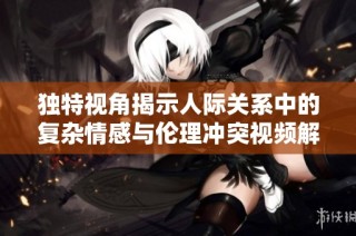 独特视角揭示人际关系中的复杂情感与伦理冲突视频解析