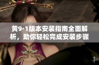 黄9·1版本安装指南全面解析，助你轻松完成安装步骤