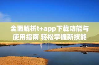 全面解析t+app下载功能与使用指南 轻松掌握新技能