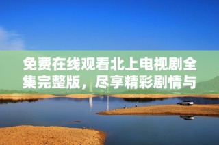 免费在线观看北上电视剧全集完整版，尽享精彩剧情与角色魅力