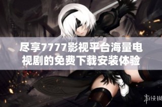 尽享7777影视平台海量电视剧的免费下载安装体验