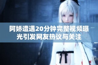 阿娇遭遇20分钟完整视频曝光引发网友热议与关注