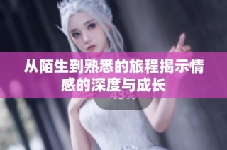 从陌生到熟悉的旅程揭示情感的深度与成长