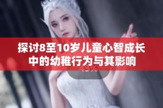 探讨8至10岁儿童心智成长中的幼稚行为与其影响