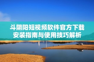 斗阴阳短视频软件官方下载安装指南与使用技巧解析