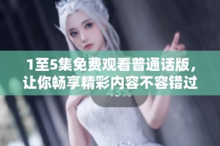 1至5集免费观看普通话版，让你畅享精彩内容不容错过