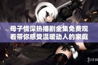 母子情深热播剧全集免费观看带你感受温暖动人的家庭故事