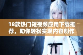 18款热门短视频应用下载推荐，助你轻松实现内容创作与分享