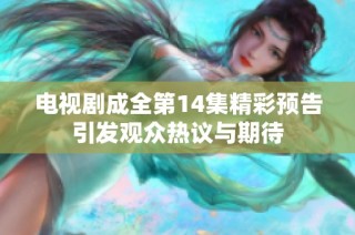电视剧成全第14集精彩预告引发观众热议与期待