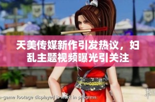 天美传媒新作引发热议，妇乱主题视频曝光引关注