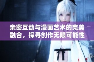 亲密互动与漫画艺术的完美融合，探寻创作无限可能性