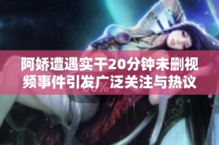 阿娇遭遇实干20分钟未删视频事件引发广泛关注与热议