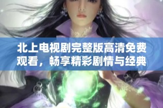 北上电视剧完整版高清免费观看，畅享精彩剧情与经典角色