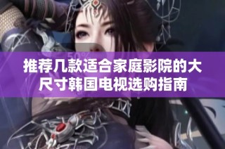 推荐几款适合家庭影院的大尺寸韩国电视选购指南