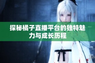 探秘橘子直播平台的独特魅力与成长历程