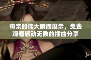 母亲的伟大瞬间展示，免费观看感动无数的插曲分享