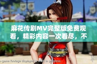 麻花传剧MV完整版免费观看，精彩内容一次看尽，不容错过