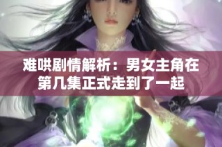 难哄剧情解析：男女主角在第几集正式走到了一起