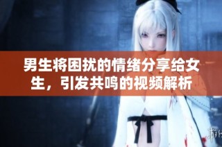 男生将困扰的情绪分享给女生，引发共鸣的视频解析